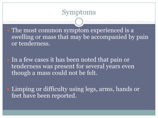 Symptoms
 The most common symptom experienced is a
swelling or mass that may be accompanied by pain
or tenderness.
 In a few cases it has been noted that pain or
tenderness was present for several years even
though a mass could not be felt.
 Limping or difficulty using legs, arms, hands or
feet have been reported.
 