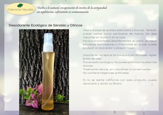 Vuelta a lo natural, recuperación de recetas de la antigüedad,
sin explotación, sufrimiento ni contaminación

Desodorante Ecológico de Sándalo y Cítricos
H e c h o a b a s e d e a c e i t e s e s e n c i a l e s y t i n t u r a s . Ta m b i é n
puede usarse como sanitizante de manos. No deja
manchas en la piel ni en la ropa.
Por sus propiedades desinfectantes, al usarlo, de haber
pequeñas lastimaduras o irritaciones en la piel, puede
producir un leve ardor o picazón fugaz.
Importante: No aplicar en los ojos ni en mucosas. Agitar
a n t e s d e u s a r.
Pulverizador ecológico. No posee químicos ni sustancias
tóxicas.
To t a l m e n t e n a t u r a l , s i n c o l o r a n t e s n i c o n s e r v a n t e s .
No contiene fragancias artificiales.
Si no se siente conforme con este producto, puede
devolverlo y recibir su dinero.

 