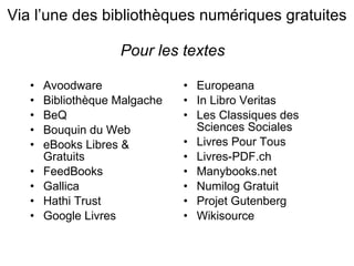 Via l’une des bibliothèque s numériques gratuites Pour les textes   Avoodware Bibliothèque Malgache BeQ Bouquin du Web eBooks Libres & Gratuits FeedBooks Gallica Hathi Trust Google Livres Europeana  In Libro Veritas Les Classiques des Sciences Sociales Livres Pour Tous Livres-PDF.ch Manybooks.net Numilog Gratuit Projet Gutenberg Wikisource 