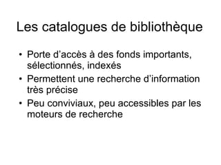 Les catalogues de bibliothèque Porte d’accès à des fonds importants, sélectionnés, indexés Permettent une recherche d’information très précise Peu conviviaux, peu accessibles par les moteurs de recherche 