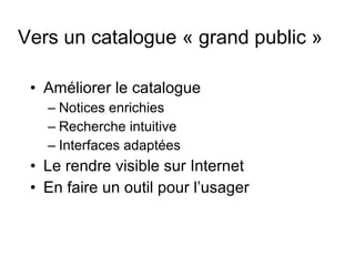 Vers un catalogue « grand public » Améliorer le catalogue Notices enrichies Recherche intuitive Interfaces adaptées Le rendre visible sur Internet En faire un outil pour l’usager 