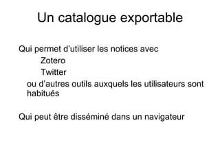 Un catalogue exportable Qui permet d’utiliser les notices avec Zotero Twitter ou d’autres outils auxquels les utilisateurs sont habitués Qui peut  être disséminé dans un navigateur 