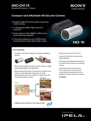 SNC-CH110
Network HD Camera --- X Series




Compact and Affordable HD Security Camera

  Excellent 720p HD picture quality, supporting
  H.264 at 30 fps

  1.3 Megapixel (1280 x 960) maximum
  resolution

  Three codecs (H.264, MPEG-4, JPEG) and a
  dual streaming capability

  1/3.8 type progressive scan CMOS sensor
  incorporated to realize high image quality




 KEY FEATURES
 • Compact and stylish design for discreet surveillance                 • Analog monitor output (AV mini jack).
   solution.
                                                                        • Powered by PoE (Power over Ethernet) for
                                                                          simple installation.

                                                                        • Recording software (RealShot Manager Lite)
                                                                          is bundled to start recording and monitoring
                                                                          instantly.
 • Electrical Day/Night function to switch to Day or Night
   mode depending on the light level.                                   • ONVIF (Open Network Video Interface
                                                                          Forum) Version 1.01 conformance that
 • Stream Squared function to send two 4:3 aspect ratio
                                                                          ensures greater interoperability and more
   videos in user-selectable resolutions up to SD
                                                                          flexibility in building multiple-vendor systems.
   simultaneously (Low-cost solution to replace two SD
   cameras located in a line).           1st Streaming
                                          VGA video of a whole



   Example




                                          2nd Streaming
                           Dual           VGA video of a cropped area
                           Streaming




 • Intelligent Motion Detection that supports DEPA.
 