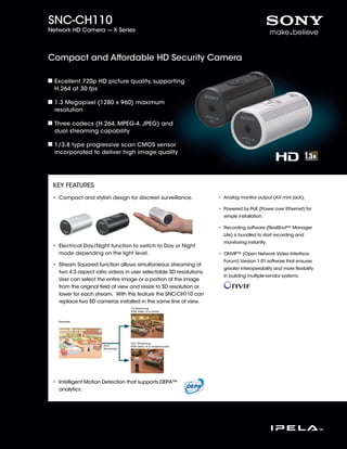 SNC-CH110
Network HD Camera --- X Series




Compact and Affordable HD Security Camera

  Excellent 720p HD picture quality, supporting
  H.264 at 30 fps

  1.3 Megapixel (1280 x 960) maximum
  resolution

  Three codecs (H.264, MPEG-4, JPEG) and
  dual streaming capability

  1/3.8 type progressive scan CMOS sensor
  incorporated to deliver high image quality




 KEY FEATURES
 • Compact and stylish design for discreet surveillance.            • Analog monitor output (AV mini jack).

                                                                    • Powered by PoE (Power over Ethernet) for
                                                                      simple installation.

                                                                    • Recording software (RealShot™ Manager
                                                                      Lite) is bundled to start recording and
                                                                      monitoring instantly.
 • Electrical Day/Night function to switch to Day or Night
   mode depending on the light level.                               • ONVIF™ (Open Network Video Interface
                                                                      Forum) Version 1.01 software that ensures
 • Stream Squared function allows simultaneous streaming of
                                                                      greater interoperability and more ﬂexibility
   two 4:3 aspect ratio videos in user selectable SD resolutions.
                                                                      in building multiple-vendor systems.
   User can select the entire image or a portion of the image
   from the original ﬁeld of view and resize to SD resolution or
   lower for each stream. With this feature the SNC-CH110 can
   replace two SD cameras installed in the same line of view.
                                  1st Streaming
                                  VGA video of a whole


   Example




                                  2nd Streaming
                      Dual        VGA video of a cropped area
                      Streaming




 • Intelligent Motion Detection that supports DEPA™
   analytics.
 