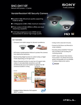 SNC-DH110T
Network HD Camera --- X series



Vandal-Resistant HD Security Camera

  Excellent 720p HD picture quality, supporting
  H.264 at 30 fps

  1.3 Megapixel (1280 x 960) maximum resolution

  Three codecs (H.264, MPEG-4, JPEG) and dual
  streaming capability

  1/3.8 type progressive scan CMOS sensor
  incorporated to deliver high image quality



 KEY FEATURES
 •  ompact and stylish design for discreet surveillance.
   C                                                                   •  nalog monitor output (AV mini jack).
                                                                         A

                                                                       • Powered by PoE (Power over Ethernet) for
                                                                         
                                                                         simple installation.

                                                                       • Recording software (RealShot™ Manager
                                                                         
                                                                         Lite) is bundled to start recording and
 • K10-rated vandal-resistant feature to protect the camera
   I
                                                                         monitoring instantly.
   from destructive behaviors.
                                                                       • ONVIF™ (Open Network Video Interface
                                                                         
 •  lectrical Day/Night function to switch to Day or Night
   E
                                                                         Forum) Version 1.01 software that ensures
   mode depending on the light level.
                                                                         greater interoperability and more flexibility
 •  tream Squared function to send two 4:3 aspect ratio
   S                                                                     in building multiple-vendor systems.
   videos in user-selectable resolutions up to SD
   simultaneously (Low-cost solution to replace two SD
   cameras located in a line).         1st Streaming
                                       VGA video of a whole



   Example




                           Dual          2nd Streaming
                           Streaming     VGA video of a cropped area




 • ntelligent Motion Detection that supports
   I
   DEPA™ analytics.
 