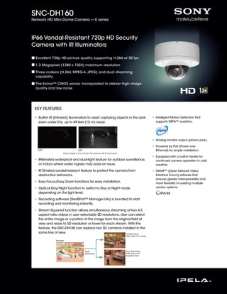 IR Illuminator
(Images 1)
IP66 Vandal-Resistant 720p HD Security
Camera with IR Illuminators
SNC-DH160
Network HD Mini Dome Camera --- E series
Excellent 720p HD picture quality, supporting H.264 at 30 fps
1.3 Megapixel (1280 x 1024) maximum resolution
Three codecs (H.264, MPEG-4, JPEG) and dual streaming
capability
The Exmor™ CMOS sensor incorporated to deliver high image
quality and low noise
• Built-in IR (Infrared) illuminators to assist capturing objects in the dark
even under 0 lx, up to 49 feet (15 m) away.
• IP66-rated waterproof and dust-tight feature for outdoor surveillance,
or indoor where water ingress may pose an issue.
• IK10-rated vandal-resistant feature to protect the camera from
destructive behaviors.
• Easy Focus/Easy Zoom functions for easy installation.
• Optical Day/Night function to switch to Day or Night mode
depending on the light level.
• Recording software (RealShot™ Manager Lite) is bundled to start
recording and monitoring instantly.
• Stream Squared function allows simultaneous streaming of two 4:3
aspect ratio videos in user selectable SD resolutions. User can select
the entire image or a portion of the image from the original field of
view and resize to SD resolution or lower for each stream. With this
feature, the SNC-DH160 can replace two SD cameras installed in the
same line of view.
• Intelligent Motion Detection that
supports DEPA™ analytics.
• Analog monitor output (phono jack).
• Powered by PoE (Power over
Ethernet) for simple installation.
• Equipped with a built-in heater for
continued camera operation in cold
weather.
• ONVIF™ (Open Network Video
Interface Forum) software that
ensures greater interoperability and
more flexibility in building multiple-
vendor systems.
KEY FEATURES
OFF ON
Actual images of one of Sony’s HD cameras with IR illuminators.
1st Streaming
VGA video of a whole
Dual
Streaming
Example
2nd Streaming
VGA video of a
cropped area
 
