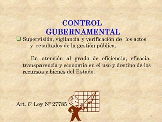 CONTROL
           GUBERNAMENTAL
 Supervisión, vigilancia y verificación de los actos
    y resultados de la gestión pública.

     En atención al grado de eficiencia, eficacia,
  transparencia y economía en el uso y destino de los
  recursos y bienes del Estado.




Art. 6º Ley Nº 27785

                                                        10
 