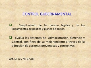 CONTROL GUBERNAMENTAL

        Cumplimiento de las normas legales y de los
    lineamientos de política y planes de acción.

 Evalúa los Sistemas de Administración, Gerencia y
 Control, con fines de su mejoramiento a través de la
 adopción de acciones preventivas y correctivas.



Art. 6º Ley Nº 27785
                         11
 