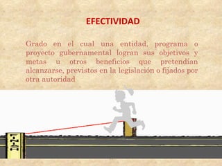 EFECTIVIDAD

Grado en el cual una entidad, programa o
proyecto gubernamental logran sus objetivos y
metas u otros beneficios que pretendían
alcanzarse, previstos en la legislación o fijados por
otra autoridad




                         13
 
