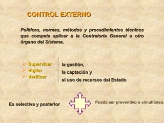 CONTROL EXTERNO

     Políticas, normas, métodos y procedimientos técnicos
     que compete aplicar a la Contraloría General u otro
     órgano del Sistema.



       Supervisar         la gestión,
       Vigilar            la captación y
       Verificar          el uso de recursos del Estado




Es selectiva y posterior                    Puede ser preventivo o simultáneo.
 