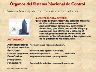 Órganos del Sistema Nacional de Control
El Sistema Nacional de Control, esta conformado por :
                             LA CONTRALORÍA GENERAL,
                             “Es el ente técnico rector del Sistema Nacional
                                 de Control dotado de autonomía
                                 administrativa, funcional, económica y
                                 financiera, que tiene por misión dirigir y
                                 supervisar con eficiencia y eficacia el
                                 control gubernamental, orientando su
                                 accionar al fortalecimiento y transparencia
  AUTONOMÍA                      de la gestión de las entidades.

  Administrativa:        Normativa que regula su función.
  Estructura orgánica.
  Funcional:           Facultad para ejercer funciones.
  Elaborar programas, informes y puntos a      ser      auditados.
  Económica:             Seguridad de contar con asignación
  presupuestal.
  Financiera:            Facultad de solicitar recursos financieros.

  Art.13º Ley Nº 27785                                                    19
 