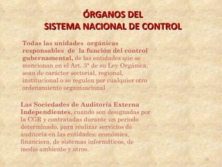 ÓRGANOS DEL
       SISTEMA NACIONAL DE CONTROL
Todas las unidades orgánicas
responsables de la función del control
gubernamental, de las entidades que se
mencionan en el Art. 3° de su Ley Orgánica,
sean de carácter sectorial, regional,
institucional o se regulen por cualquier otro
ordenamiento organizacional

Las Sociedades de Auditoría Externa
Independientes, cuando son designadas por
la CGR y contratadas durante un período
determinado, para realizar servicios de
auditoría en las entidades: económica,
financiera, de sistemas informáticos, de
medio ambiente y otros.
                                                23
 