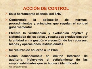 ACCIÓN DE CONTROL
 Es la herramienta esencial del SNC
 Comprende      la    aplicación    de     normas,
  procedimientos y principios que regulan el control
  gubernamental
 Efectúa la verificación y evaluación objetiva y
  sistemática de los actos y resultados producidos por
  la entidad en la gestión y ejecución de los recursos,
  bienes y operaciones institucionales.
 Se realizan de acuerdo a un Plan.
 Como consecuencia se emiten Informes               de
  auditoria, incluyendo el señalamiento de          las
  responsabilidades que se hubiera identificado.
  Art. 10º Ley Nº 27785
 