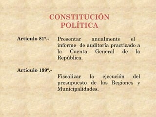 CONSTITUCIÓN
               POLÍTICA
Artículo 81°.-    Presentar    anualmente      el
                  informe de auditoría practicado a
                  la Cuenta     General     de    la
                  República.

Artículo 199°.-
                  Fiscalizar  la   ejecución del
                  presupuesto de las Regiones y
                  Municipalidades.
 