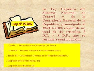 La Ley Orgánica del
                                   Sistema    Nacional     de
                                   Control    y     de     la
                                   Contraloría General de la
     Ley N° 27785                  República, promulgada el
                                   22.JUL.2002, consta de un
                                   total de 44 artículos, 3
                                   D.T. y 9 D.F., que se
                                   resume a continuación:.
. Titulo I - Disposiciones Generales (11 Arts.)

. Titulo II - Sistema Nacional de Control (10 Arts.)

. Titulo III - Contraloría General de la República (23Arts.)

. Disposiciones Transitorias (3)

. Disposiciones Finales (9)
 