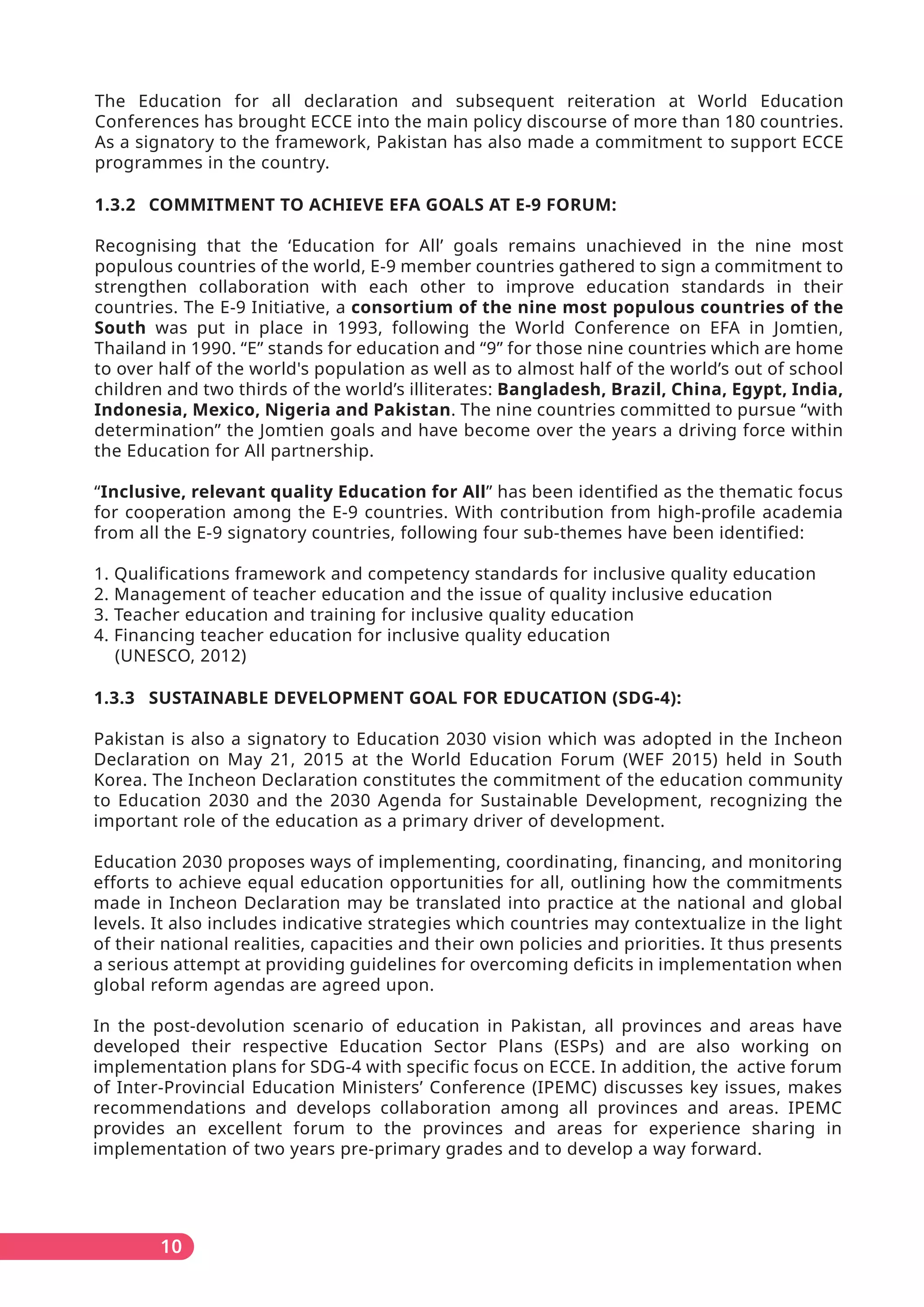 The Education for all declaration and subsequent reiteration at World Education
Conferences has brought ECCE into the main policy discourse of more than 180 countries.
As a signatory to the framework, Pakistan has also made a commitment to support ECCE
programmes in the country.
1.3.2 COMMITMENT TO ACHIEVE EFA GOALS AT E-9 FORUM:
Recognising that the ‘Education for All’ goals remains unachieved in the nine most
populous countries of the world, E-9 member countries gathered to sign a commitment to
strengthen collaboration with each other to improve education standards in their
countries. The E-9 Initiative, a consortium of the nine most populous countries of the
South was put in place in 1993, following the World Conference on EFA in Jomtien,
Thailand in 1990. “E” stands for education and “9” for those nine countries which are home
to over half of the world's population as well as to almost half of the world’s out of school
children and two thirds of the world’s illiterates: Bangladesh, Brazil, China, Egypt, India,
Indonesia, Mexico, Nigeria and Pakistan. The nine countries committed to pursue “with
determination” the Jomtien goals and have become over the years a driving force within
the Education for All partnership.
“Inclusive, relevant quality Education for All” has been identified as the thematic focus
for cooperation among the E-9 countries. With contribution from high-profile academia
from all the E-9 signatory countries, following four sub-themes have been identified:
1. Qualifications framework and competency standards for inclusive quality education
2. Management of teacher education and the issue of quality inclusive education
3. Teacher education and training for inclusive quality education
4. Financing teacher education for inclusive quality education
(UNESCO, 2012)
1.3.3 SUSTAINABLE DEVELOPMENT GOAL FOR EDUCATION (SDG-4):
Pakistan is also a signatory to Education 2030 vision which was adopted in the Incheon
Declaration on May 21, 2015 at the World Education Forum (WEF 2015) held in South
Korea. The Incheon Declaration constitutes the commitment of the education community
to Education 2030 and the 2030 Agenda for Sustainable Development, recognizing the
important role of the education as a primary driver of development.
Education 2030 proposes ways of implementing, coordinating, financing, and monitoring
efforts to achieve equal education opportunities for all, outlining how the commitments
made in Incheon Declaration may be translated into practice at the national and global
levels. It also includes indicative strategies which countries may contextualize in the light
of their national realities, capacities and their own policies and priorities. It thus presents
a serious attempt at providing guidelines for overcoming deficits in implementation when
global reform agendas are agreed upon.
In the post-devolution scenario of education in Pakistan, all provinces and areas have
developed their respective Education Sector Plans (ESPs) and are also working on
implementation plans for SDG-4 with specific focus on ECCE. In addition, the active forum
of Inter-Provincial Education Ministers’ Conference (IPEMC) discusses key issues, makes
recommendations and develops collaboration among all provinces and areas. IPEMC
provides an excellent forum to the provinces and areas for experience sharing in
implementation of two years pre-primary grades and to develop a way forward.
10
 