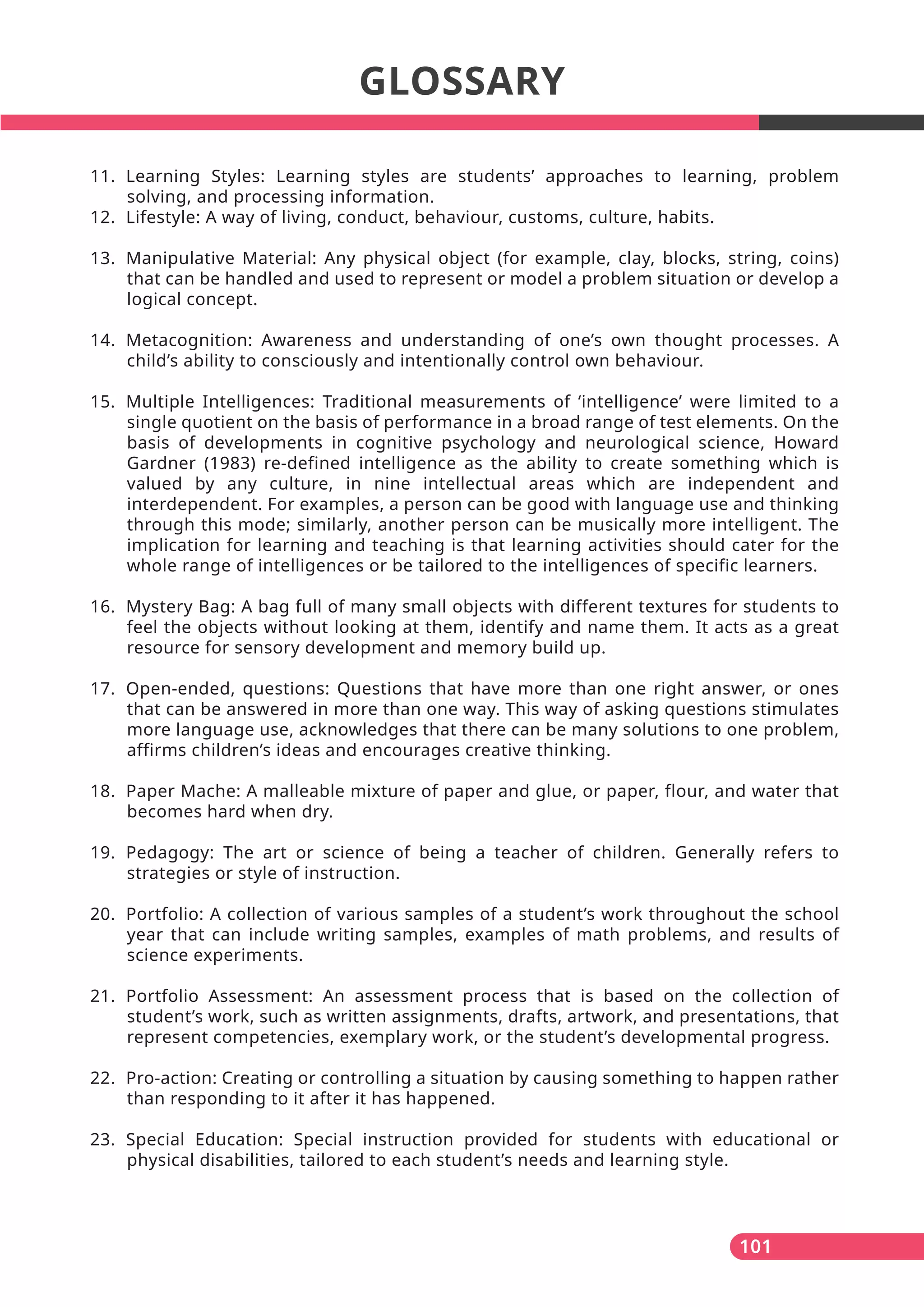 101
GLOSSARY
11. Learning Styles: Learning styles are students’ approaches to learning, problem
solving, and processing information.
12. Lifestyle: A way of living, conduct, behaviour, customs, culture, habits.
13. Manipulative Material: Any physical object (for example, clay, blocks, string, coins)
that can be handled and used to represent or model a problem situation or develop a
logical concept.
14. Metacognition: Awareness and understanding of one’s own thought processes. A
child’s ability to consciously and intentionally control own behaviour.
15. Multiple Intelligences: Traditional measurements of ‘intelligence’ were limited to a
single quotient on the basis of performance in a broad range of test elements. On the
basis of developments in cognitive psychology and neurological science, Howard
Gardner (1983) re-defined intelligence as the ability to create something which is
valued by any culture, in nine intellectual areas which are independent and
interdependent. For examples, a person can be good with language use and thinking
through this mode; similarly, another person can be musically more intelligent. The
implication for learning and teaching is that learning activities should cater for the
whole range of intelligences or be tailored to the intelligences of specific learners.
16. Mystery Bag: A bag full of many small objects with different textures for students to
feel the objects without looking at them, identify and name them. It acts as a great
resource for sensory development and memory build up.
17. Open-ended, questions: Questions that have more than one right answer, or ones
that can be answered in more than one way. This way of asking questions stimulates
more language use, acknowledges that there can be many solutions to one problem,
affirms children’s ideas and encourages creative thinking.
18. Paper Mache: A malleable mixture of paper and glue, or paper, flour, and water that
becomes hard when dry.
19. Pedagogy: The art or science of being a teacher of children. Generally refers to
strategies or style of instruction.
20. Portfolio: A collection of various samples of a student’s work throughout the school
year that can include writing samples, examples of math problems, and results of
science experiments.
21. Portfolio Assessment: An assessment process that is based on the collection of
student’s work, such as written assignments, drafts, artwork, and presentations, that
represent competencies, exemplary work, or the student’s developmental progress.
22. Pro-action: Creating or controlling a situation by causing something to happen rather
than responding to it after it has happened.
23. Special Education: Special instruction provided for students with educational or
physical disabilities, tailored to each student’s needs and learning style.
 