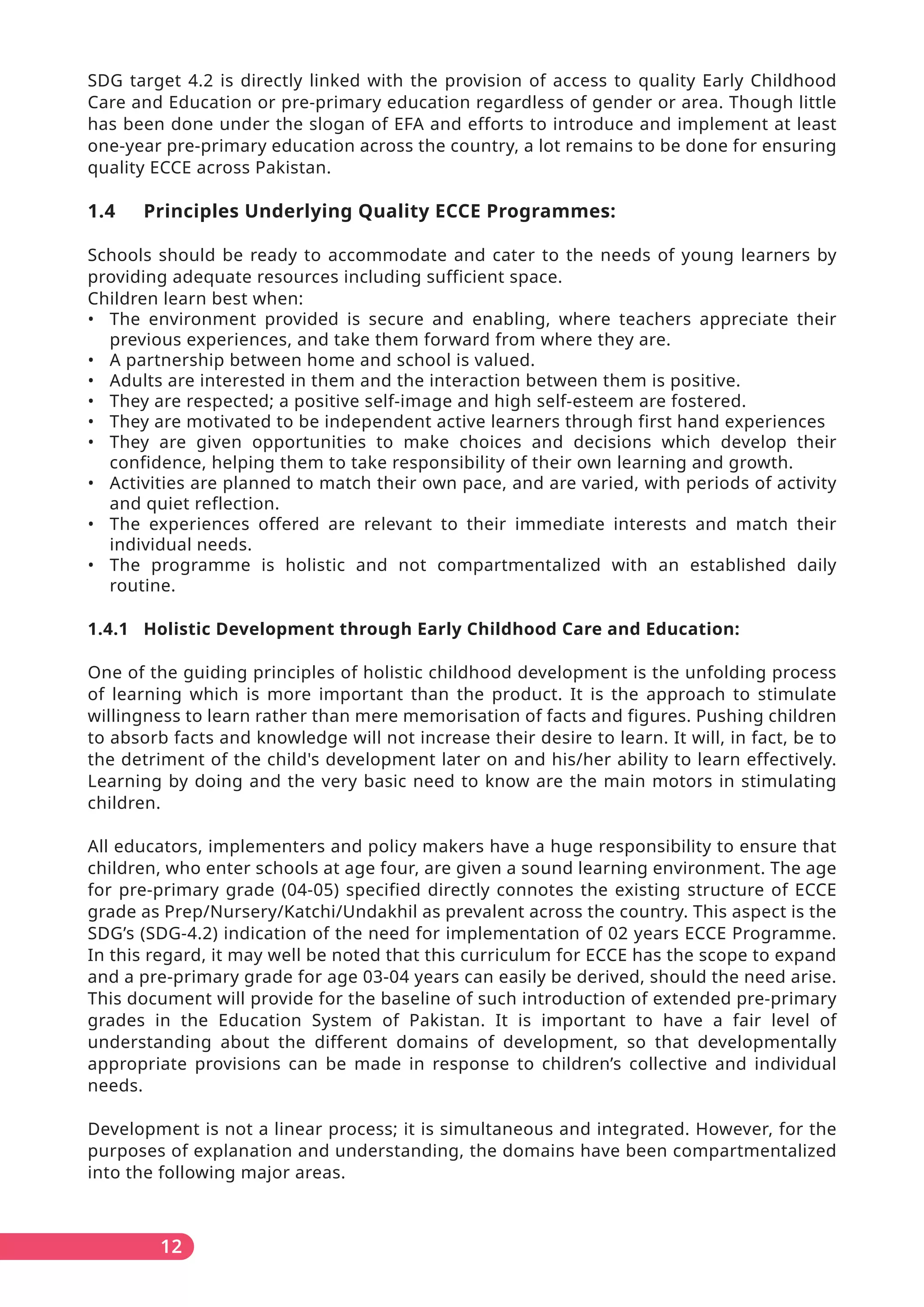 SDG target 4.2 is directly linked with the provision of access to quality Early Childhood
Care and Education or pre-primary education regardless of gender or area. Though little
has been done under the slogan of EFA and efforts to introduce and implement at least
one-year pre-primary education across the country, a lot remains to be done for ensuring
quality ECCE across Pakistan.
1.4 Principles Underlying Quality ECCE Programmes:
Schools should be ready to accommodate and cater to the needs of young learners by
providing adequate resources including sufficient space.
Children learn best when:
• The environment provided is secure and enabling, where teachers appreciate their
previous experiences, and take them forward from where they are.
• A partnership between home and school is valued.
• Adults are interested in them and the interaction between them is positive.
• They are respected; a positive self-image and high self-esteem are fostered.
• They are motivated to be independent active learners through first hand experiences
• They are given opportunities to make choices and decisions which develop their
confidence, helping them to take responsibility of their own learning and growth.
• Activities are planned to match their own pace, and are varied, with periods of activity
and quiet reflection.
• The experiences offered are relevant to their immediate interests and match their
individual needs.
• The programme is holistic and not compartmentalized with an established daily
routine.
1.4.1 Holistic Development through Early Childhood Care and Education:
One of the guiding principles of holistic childhood development is the unfolding process
of learning which is more important than the product. It is the approach to stimulate
willingness to learn rather than mere memorisation of facts and figures. Pushing children
to absorb facts and knowledge will not increase their desire to learn. It will, in fact, be to
the detriment of the child's development later on and his/her ability to learn effectively.
Learning by doing and the very basic need to know are the main motors in stimulating
children.
All educators, implementers and policy makers have a huge responsibility to ensure that
children, who enter schools at age four, are given a sound learning environment. The age
for pre-primary grade (04-05) specified directly connotes the existing structure of ECCE
grade as Prep/Nursery/Katchi/Undakhil as prevalent across the country. This aspect is the
SDG’s (SDG-4.2) indication of the need for implementation of 02 years ECCE Programme.
In this regard, it may well be noted that this curriculum for ECCE has the scope to expand
and a pre-primary grade for age 03-04 years can easily be derived, should the need arise.
This document will provide for the baseline of such introduction of extended pre-primary
grades in the Education System of Pakistan. It is important to have a fair level of
understanding about the different domains of development, so that developmentally
appropriate provisions can be made in response to children’s collective and individual
needs.
Development is not a linear process; it is simultaneous and integrated. However, for the
purposes of explanation and understanding, the domains have been compartmentalized
into the following major areas.
12
 