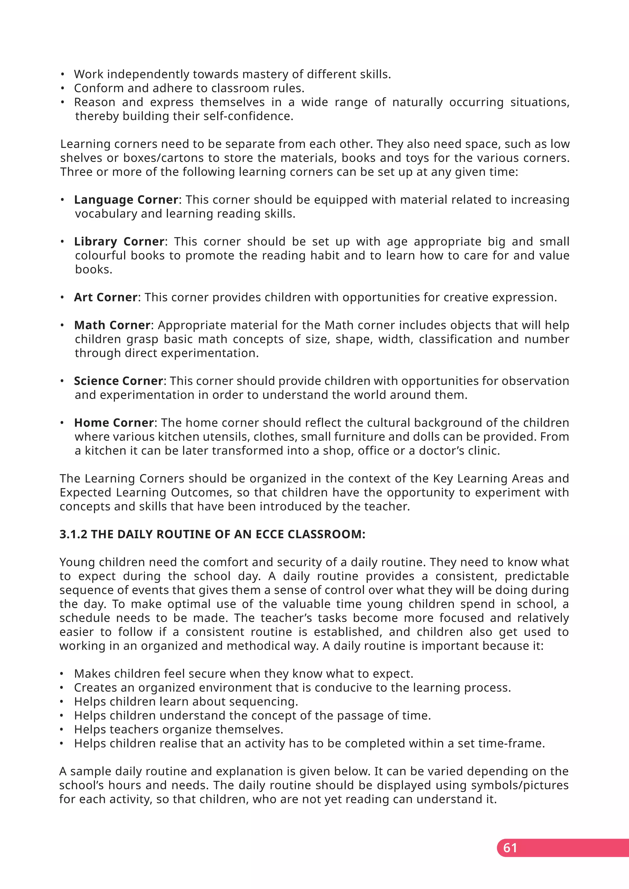 61
• Work independently towards mastery of different skills.
• Conform and adhere to classroom rules.
• Reason and express themselves in a wide range of naturally occurring situations,
thereby building their self-confidence.
Learning corners need to be separate from each other. They also need space, such as low
shelves or boxes/cartons to store the materials, books and toys for the various corners.
Three or more of the following learning corners can be set up at any given time:
• Language Corner: This corner should be equipped with material related to increasing
vocabulary and learning reading skills.
• Library Corner: This corner should be set up with age appropriate big and small
colourful books to promote the reading habit and to learn how to care for and value
books.
• Art Corner: This corner provides children with opportunities for creative expression.
• Math Corner: Appropriate material for the Math corner includes objects that will help
children grasp basic math concepts of size, shape, width, classification and number
through direct experimentation.
• Science Corner: This corner should provide children with opportunities for observation
and experimentation in order to understand the world around them.
• Home Corner: The home corner should reflect the cultural background of the children
where various kitchen utensils, clothes, small furniture and dolls can be provided. From
a kitchen it can be later transformed into a shop, office or a doctor’s clinic.
The Learning Corners should be organized in the context of the Key Learning Areas and
Expected Learning Outcomes, so that children have the opportunity to experiment with
concepts and skills that have been introduced by the teacher.
3.1.2 THE DAILY ROUTINE OF AN ECCE CLASSROOM:
Young children need the comfort and security of a daily routine. They need to know what
to expect during the school day. A daily routine provides a consistent, predictable
sequence of events that gives them a sense of control over what they will be doing during
the day. To make optimal use of the valuable time young children spend in school, a
schedule needs to be made. The teacher’s tasks become more focused and relatively
easier to follow if a consistent routine is established, and children also get used to
working in an organized and methodical way. A daily routine is important because it:
• Makes children feel secure when they know what to expect.
• Creates an organized environment that is conducive to the learning process.
• Helps children learn about sequencing.
• Helps children understand the concept of the passage of time.
• Helps teachers organize themselves.
• Helps children realise that an activity has to be completed within a set time-frame.
A sample daily routine and explanation is given below. It can be varied depending on the
school’s hours and needs. The daily routine should be displayed using symbols/pictures
for each activity, so that children, who are not yet reading can understand it.
 