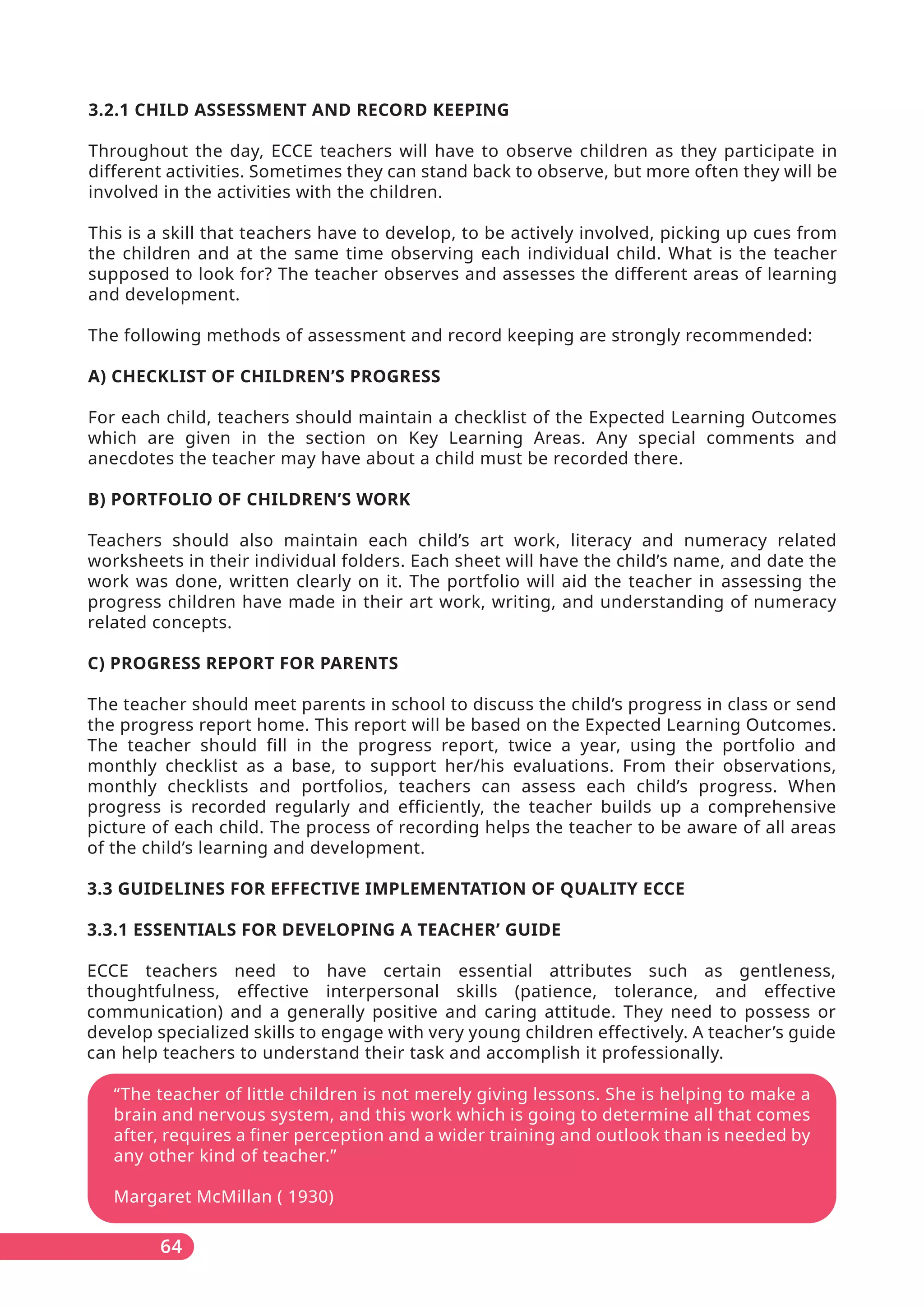 “The teacher of little children is not merely giving lessons. She is helping to make a
brain and nervous system, and this work which is going to determine all that comes
after, requires a finer perception and a wider training and outlook than is needed by
any other kind of teacher.”
Margaret McMillan ( 1930)
64
3.2.1 CHILD ASSESSMENT AND RECORD KEEPING
Throughout the day, ECCE teachers will have to observe children as they participate in
different activities. Sometimes they can stand back to observe, but more often they will be
involved in the activities with the children.
This is a skill that teachers have to develop, to be actively involved, picking up cues from
the children and at the same time observing each individual child. What is the teacher
supposed to look for? The teacher observes and assesses the different areas of learning
and development.
The following methods of assessment and record keeping are strongly recommended:
A) CHECKLIST OF CHILDREN’S PROGRESS
For each child, teachers should maintain a checklist of the Expected Learning Outcomes
which are given in the section on Key Learning Areas. Any special comments and
anecdotes the teacher may have about a child must be recorded there.
B) PORTFOLIO OF CHILDREN’S WORK
Teachers should also maintain each child’s art work, literacy and numeracy related
worksheets in their individual folders. Each sheet will have the child’s name, and date the
work was done, written clearly on it. The portfolio will aid the teacher in assessing the
progress children have made in their art work, writing, and understanding of numeracy
related concepts.
C) PROGRESS REPORT FOR PARENTS
The teacher should meet parents in school to discuss the child’s progress in class or send
the progress report home. This report will be based on the Expected Learning Outcomes.
The teacher should fill in the progress report, twice a year, using the portfolio and
monthly checklist as a base, to support her/his evaluations. From their observations,
monthly checklists and portfolios, teachers can assess each child’s progress. When
progress is recorded regularly and efficiently, the teacher builds up a comprehensive
picture of each child. The process of recording helps the teacher to be aware of all areas
of the child’s learning and development.
3.3 GUIDELINES FOR EFFECTIVE IMPLEMENTATION OF QUALITY ECCE
3.3.1 ESSENTIALS FOR DEVELOPING A TEACHER’ GUIDE
ECCE teachers need to have certain essential attributes such as gentleness,
thoughtfulness, effective interpersonal skills (patience, tolerance, and effective
communication) and a generally positive and caring attitude. They need to possess or
develop specialized skills to engage with very young children effectively. A teacher’s guide
can help teachers to understand their task and accomplish it professionally.
 