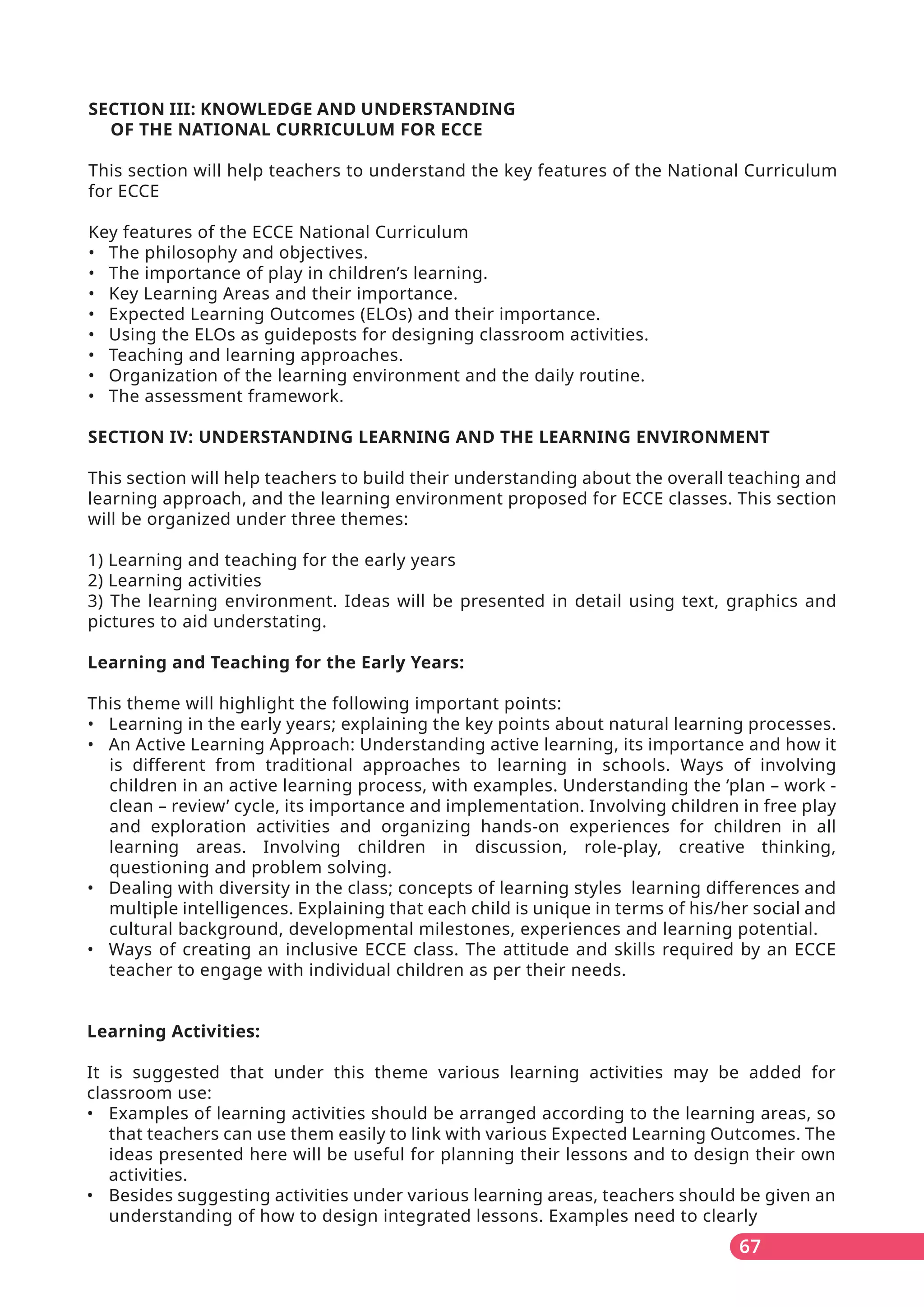 67
SECTION III: KNOWLEDGE AND UNDERSTANDING
OF THE NATIONAL CURRICULUM FOR ECCE
This section will help teachers to understand the key features of the National Curriculum
for ECCE
Key features of the ECCE National Curriculum
• The philosophy and objectives.
• The importance of play in children’s learning.
• Key Learning Areas and their importance.
• Expected Learning Outcomes (ELOs) and their importance.
• Using the ELOs as guideposts for designing classroom activities.
• Teaching and learning approaches.
• Organization of the learning environment and the daily routine.
• The assessment framework.
SECTION IV: UNDERSTANDING LEARNING AND THE LEARNING ENVIRONMENT
This section will help teachers to build their understanding about the overall teaching and
learning approach, and the learning environment proposed for ECCE classes. This section
will be organized under three themes:
1) Learning and teaching for the early years
2) Learning activities
3) The learning environment. Ideas will be presented in detail using text, graphics and
pictures to aid understating.
Learning and Teaching for the Early Years:
This theme will highlight the following important points:
• Learning in the early years; explaining the key points about natural learning processes.
• An Active Learning Approach: Understanding active learning, its importance and how it
is different from traditional approaches to learning in schools. Ways of involving
children in an active learning process, with examples. Understanding the ‘plan – work -
clean – review’ cycle, its importance and implementation. Involving children in free play
and exploration activities and organizing hands-on experiences for children in all
learning areas. Involving children in discussion, role-play, creative thinking,
questioning and problem solving.
• Dealing with diversity in the class; concepts of learning styles learning differences and
multiple intelligences. Explaining that each child is unique in terms of his/her social and
cultural background, developmental milestones, experiences and learning potential.
• Ways of creating an inclusive ECCE class. The attitude and skills required by an ECCE
teacher to engage with individual children as per their needs.
Learning Activities:
It is suggested that under this theme various learning activities may be added for
classroom use:
• Examples of learning activities should be arranged according to the learning areas, so
that teachers can use them easily to link with various Expected Learning Outcomes. The
ideas presented here will be useful for planning their lessons and to design their own
activities.
• Besides suggesting activities under various learning areas, teachers should be given an
understanding of how to design integrated lessons. Examples need to clearly
 