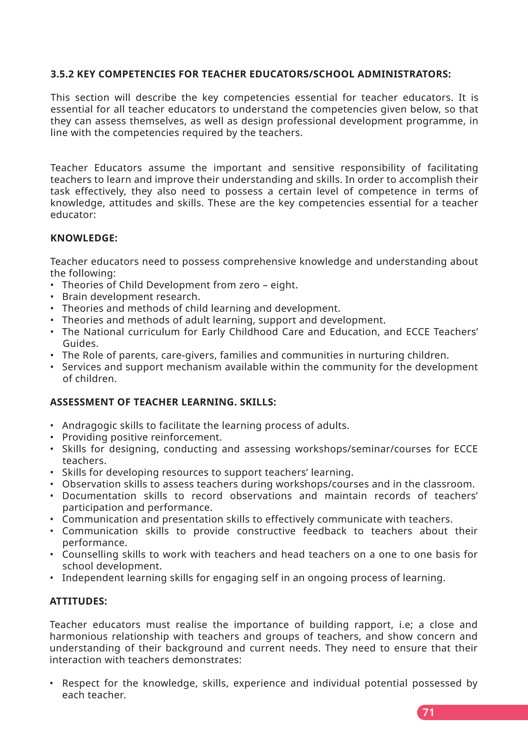 71
3.5.2 KEY COMPETENCIES FOR TEACHER EDUCATORS/SCHOOL ADMINISTRATORS:
This section will describe the key competencies essential for teacher educators. It is
essential for all teacher educators to understand the competencies given below, so that
they can assess themselves, as well as design professional development programme, in
line with the competencies required by the teachers.
Teacher Educators assume the important and sensitive responsibility of facilitating
teachers to learn and improve their understanding and skills. In order to accomplish their
task effectively, they also need to possess a certain level of competence in terms of
knowledge, attitudes and skills. These are the key competencies essential for a teacher
educator:
KNOWLEDGE:
Teacher educators need to possess comprehensive knowledge and understanding about
the following:
• Theories of Child Development from zero – eight.
• Brain development research.
• Theories and methods of child learning and development.
• Theories and methods of adult learning, support and development.
• The National curriculum for Early Childhood Care and Education, and ECCE Teachers’
Guides.
• The Role of parents, care-givers, families and communities in nurturing children.
• Services and support mechanism available within the community for the development
of children.
ASSESSMENT OF TEACHER LEARNING. SKILLS:
• Andragogic skills to facilitate the learning process of adults.
• Providing positive reinforcement.
• Skills for designing, conducting and assessing workshops/seminar/courses for ECCE
teachers.
• Skills for developing resources to support teachers’ learning.
• Observation skills to assess teachers during workshops/courses and in the classroom.
• Documentation skills to record observations and maintain records of teachers’
participation and performance.
• Communication and presentation skills to effectively communicate with teachers.
• Communication skills to provide constructive feedback to teachers about their
performance.
• Counselling skills to work with teachers and head teachers on a one to one basis for
school development.
• Independent learning skills for engaging self in an ongoing process of learning.
ATTITUDES:
Teacher educators must realise the importance of building rapport, i.e; a close and
harmonious relationship with teachers and groups of teachers, and show concern and
understanding of their background and current needs. They need to ensure that their
interaction with teachers demonstrates:
• Respect for the knowledge, skills, experience and individual potential possessed by
each teacher.
 