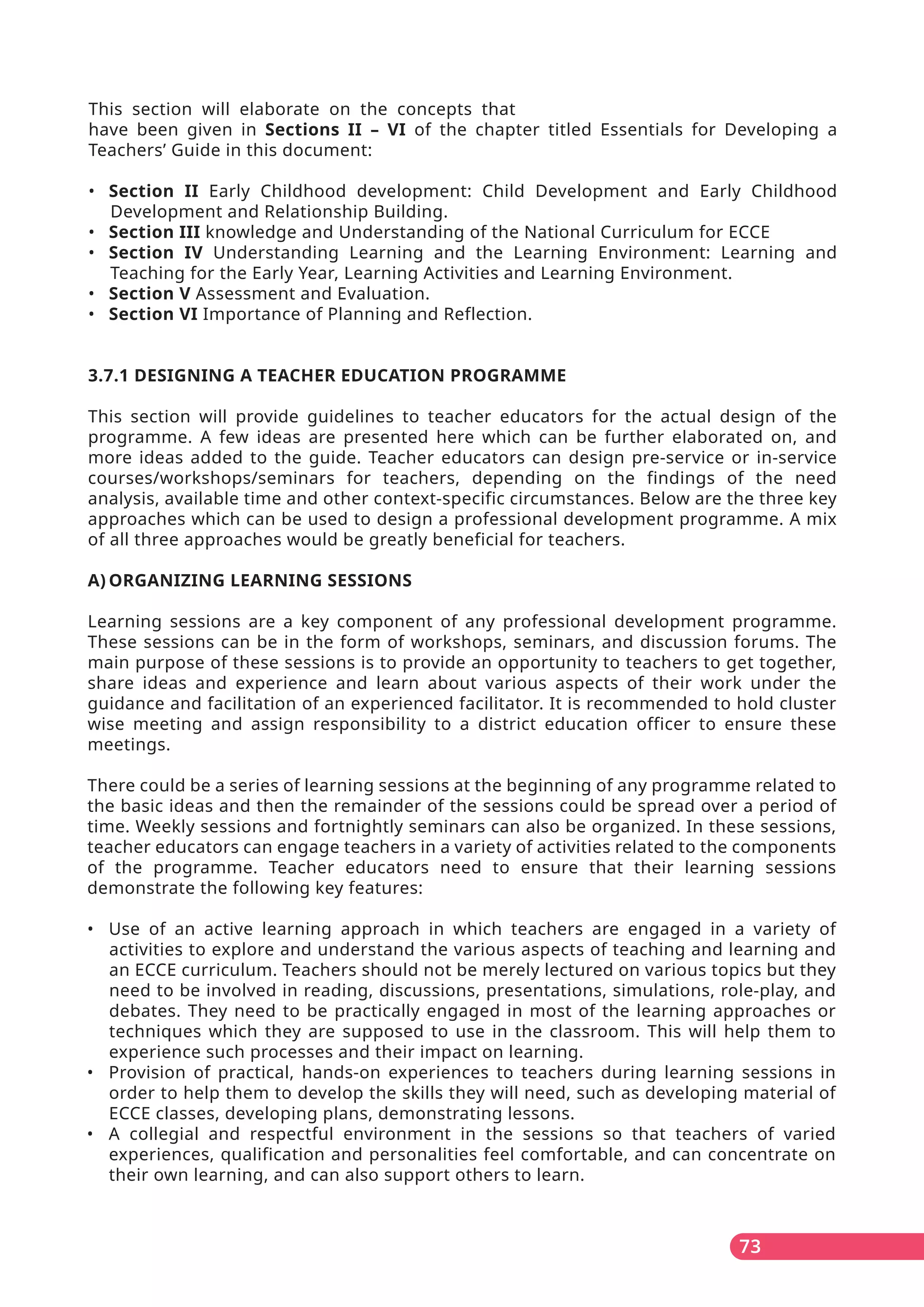 This section will elaborate on the concepts that
have been given in Sections II – VI of the chapter titled Essentials for Developing a
Teachers’ Guide in this document:
• Section II Early Childhood development: Child Development and Early Childhood
Development and Relationship Building.
• Section III knowledge and Understanding of the National Curriculum for ECCE
• Section IV Understanding Learning and the Learning Environment: Learning and
Teaching for the Early Year, Learning Activities and Learning Environment.
• Section V Assessment and Evaluation.
• Section VI Importance of Planning and Reflection.
3.7.1 DESIGNING A TEACHER EDUCATION PROGRAMME
This section will provide guidelines to teacher educators for the actual design of the
programme. A few ideas are presented here which can be further elaborated on, and
more ideas added to the guide. Teacher educators can design pre-service or in-service
courses/workshops/seminars for teachers, depending on the findings of the need
analysis, available time and other context-specific circumstances. Below are the three key
approaches which can be used to design a professional development programme. A mix
of all three approaches would be greatly beneficial for teachers.
A) ORGANIZING LEARNING SESSIONS
Learning sessions are a key component of any professional development programme.
These sessions can be in the form of workshops, seminars, and discussion forums. The
main purpose of these sessions is to provide an opportunity to teachers to get together,
share ideas and experience and learn about various aspects of their work under the
guidance and facilitation of an experienced facilitator. It is recommended to hold cluster
wise meeting and assign responsibility to a district education officer to ensure these
meetings.
There could be a series of learning sessions at the beginning of any programme related to
the basic ideas and then the remainder of the sessions could be spread over a period of
time. Weekly sessions and fortnightly seminars can also be organized. In these sessions,
teacher educators can engage teachers in a variety of activities related to the components
of the programme. Teacher educators need to ensure that their learning sessions
demonstrate the following key features:
• Use of an active learning approach in which teachers are engaged in a variety of
activities to explore and understand the various aspects of teaching and learning and
an ECCE curriculum. Teachers should not be merely lectured on various topics but they
need to be involved in reading, discussions, presentations, simulations, role-play, and
debates. They need to be practically engaged in most of the learning approaches or
techniques which they are supposed to use in the classroom. This will help them to
experience such processes and their impact on learning.
• Provision of practical, hands-on experiences to teachers during learning sessions in
order to help them to develop the skills they will need, such as developing material of
ECCE classes, developing plans, demonstrating lessons.
• A collegial and respectful environment in the sessions so that teachers of varied
experiences, qualification and personalities feel comfortable, and can concentrate on
their own learning, and can also support others to learn.
73
 