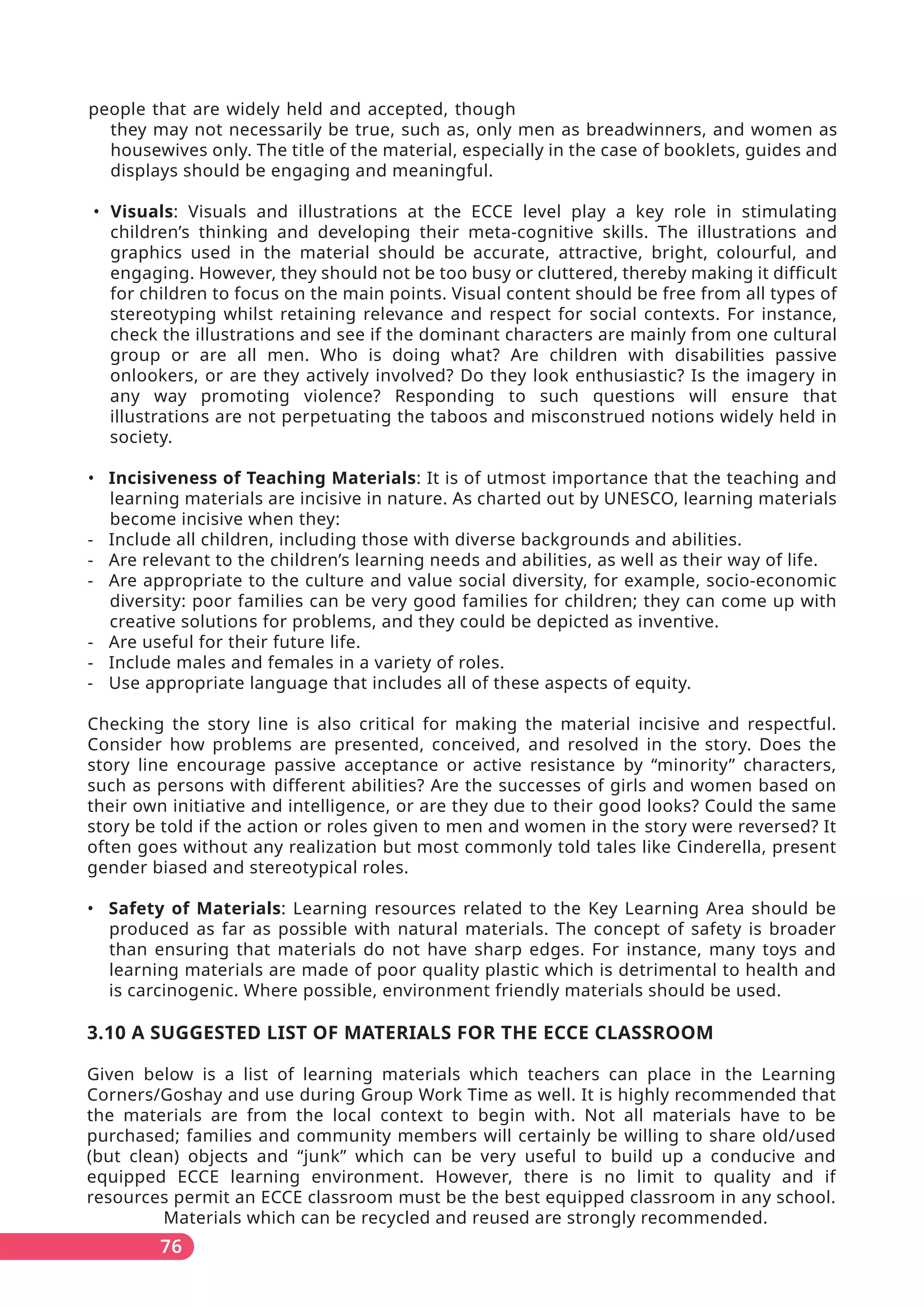 people that are widely held and accepted, though
they may not necessarily be true, such as, only men as breadwinners, and women as
housewives only. The title of the material, especially in the case of booklets, guides and
displays should be engaging and meaningful.
• Visuals: Visuals and illustrations at the ECCE level play a key role in stimulating
children’s thinking and developing their meta-cognitive skills. The illustrations and
graphics used in the material should be accurate, attractive, bright, colourful, and
engaging. However, they should not be too busy or cluttered, thereby making it difficult
for children to focus on the main points. Visual content should be free from all types of
stereotyping whilst retaining relevance and respect for social contexts. For instance,
check the illustrations and see if the dominant characters are mainly from one cultural
group or are all men. Who is doing what? Are children with disabilities passive
onlookers, or are they actively involved? Do they look enthusiastic? Is the imagery in
any way promoting violence? Responding to such questions will ensure that
illustrations are not perpetuating the taboos and misconstrued notions widely held in
society.
• Incisiveness of Teaching Materials: It is of utmost importance that the teaching and
learning materials are incisive in nature. As charted out by UNESCO, learning materials
become incisive when they:
- Include all children, including those with diverse backgrounds and abilities.
- Are relevant to the children’s learning needs and abilities, as well as their way of life.
- Are appropriate to the culture and value social diversity, for example, socio-economic
diversity: poor families can be very good families for children; they can come up with
creative solutions for problems, and they could be depicted as inventive.
- Are useful for their future life.
- Include males and females in a variety of roles.
- Use appropriate language that includes all of these aspects of equity.
Checking the story line is also critical for making the material incisive and respectful.
Consider how problems are presented, conceived, and resolved in the story. Does the
story line encourage passive acceptance or active resistance by “minority” characters,
such as persons with different abilities? Are the successes of girls and women based on
their own initiative and intelligence, or are they due to their good looks? Could the same
story be told if the action or roles given to men and women in the story were reversed? It
often goes without any realization but most commonly told tales like Cinderella, present
gender biased and stereotypical roles.
• Safety of Materials: Learning resources related to the Key Learning Area should be
produced as far as possible with natural materials. The concept of safety is broader
than ensuring that materials do not have sharp edges. For instance, many toys and
learning materials are made of poor quality plastic which is detrimental to health and
is carcinogenic. Where possible, environment friendly materials should be used.
3.10 A SUGGESTED LIST OF MATERIALS FOR THE ECCE CLASSROOM
Given below is a list of learning materials which teachers can place in the Learning
Corners/Goshay and use during Group Work Time as well. It is highly recommended that
the materials are from the local context to begin with. Not all materials have to be
purchased; families and community members will certainly be willing to share old/used
(but clean) objects and “junk” which can be very useful to build up a conducive and
equipped ECCE learning environment. However, there is no limit to quality and if
resources permit an ECCE classroom must be the best equipped classroom in any school.
Materials which can be recycled and reused are strongly recommended.
76
 