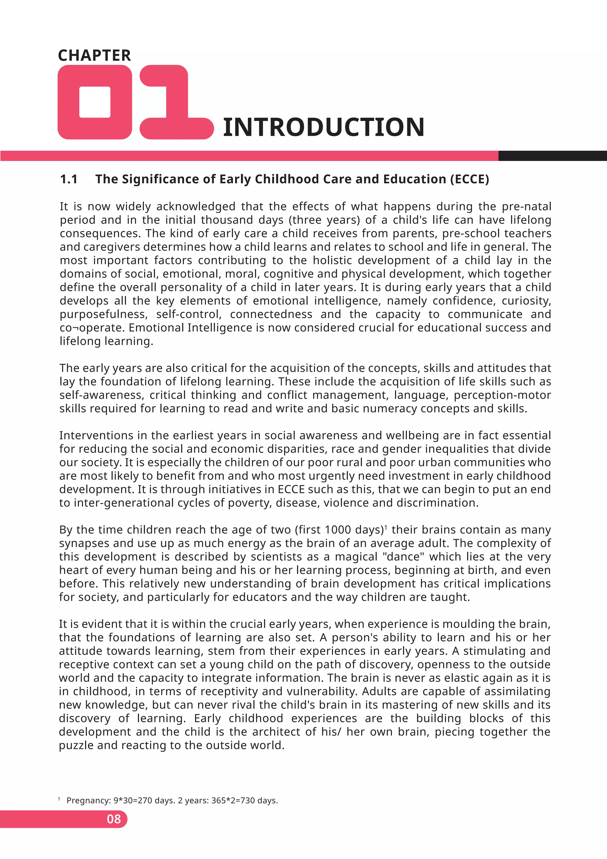 CHAPTER
INTRODUCTION
1
Pregnancy: 9*30=270 days. 2 years: 365*2=730 days.
08
1.1 The Significance of Early Childhood Care and Education (ECCE)
It is now widely acknowledged that the effects of what happens during the pre-natal
period and in the initial thousand days (three years) of a child's life can have lifelong
consequences. The kind of early care a child receives from parents, pre-school teachers
and caregivers determines how a child learns and relates to school and life in general. The
most important factors contributing to the holistic development of a child lay in the
domains of social, emotional, moral, cognitive and physical development, which together
define the overall personality of a child in later years. It is during early years that a child
develops all the key elements of emotional intelligence, namely confidence, curiosity,
purposefulness, self-control, connectedness and the capacity to communicate and
co¬operate. Emotional Intelligence is now considered crucial for educational success and
lifelong learning.
The early years are also critical for the acquisition of the concepts, skills and attitudes that
lay the foundation of lifelong learning. These include the acquisition of life skills such as
self-awareness, critical thinking and conflict management, language, perception-motor
skills required for learning to read and write and basic numeracy concepts and skills.
Interventions in the earliest years in social awareness and wellbeing are in fact essential
for reducing the social and economic disparities, race and gender inequalities that divide
our society. It is especially the children of our poor rural and poor urban communities who
are most likely to benefit from and who most urgently need investment in early childhood
development. It is through initiatives in ECCE such as this, that we can begin to put an end
to inter-generational cycles of poverty, disease, violence and discrimination.
By the time children reach the age of two (first 1000 days)1
their brains contain as many
synapses and use up as much energy as the brain of an average adult. The complexity of
this development is described by scientists as a magical "dance" which lies at the very
heart of every human being and his or her learning process, beginning at birth, and even
before. This relatively new understanding of brain development has critical implications
for society, and particularly for educators and the way children are taught.
It is evident that it is within the crucial early years, when experience is moulding the brain,
that the foundations of learning are also set. A person's ability to learn and his or her
attitude towards learning, stem from their experiences in early years. A stimulating and
receptive context can set a young child on the path of discovery, openness to the outside
world and the capacity to integrate information. The brain is never as elastic again as it is
in childhood, in terms of receptivity and vulnerability. Adults are capable of assimilating
new knowledge, but can never rival the child's brain in its mastering of new skills and its
discovery of learning. Early childhood experiences are the building blocks of this
development and the child is the architect of his/ her own brain, piecing together the
puzzle and reacting to the outside world.
 