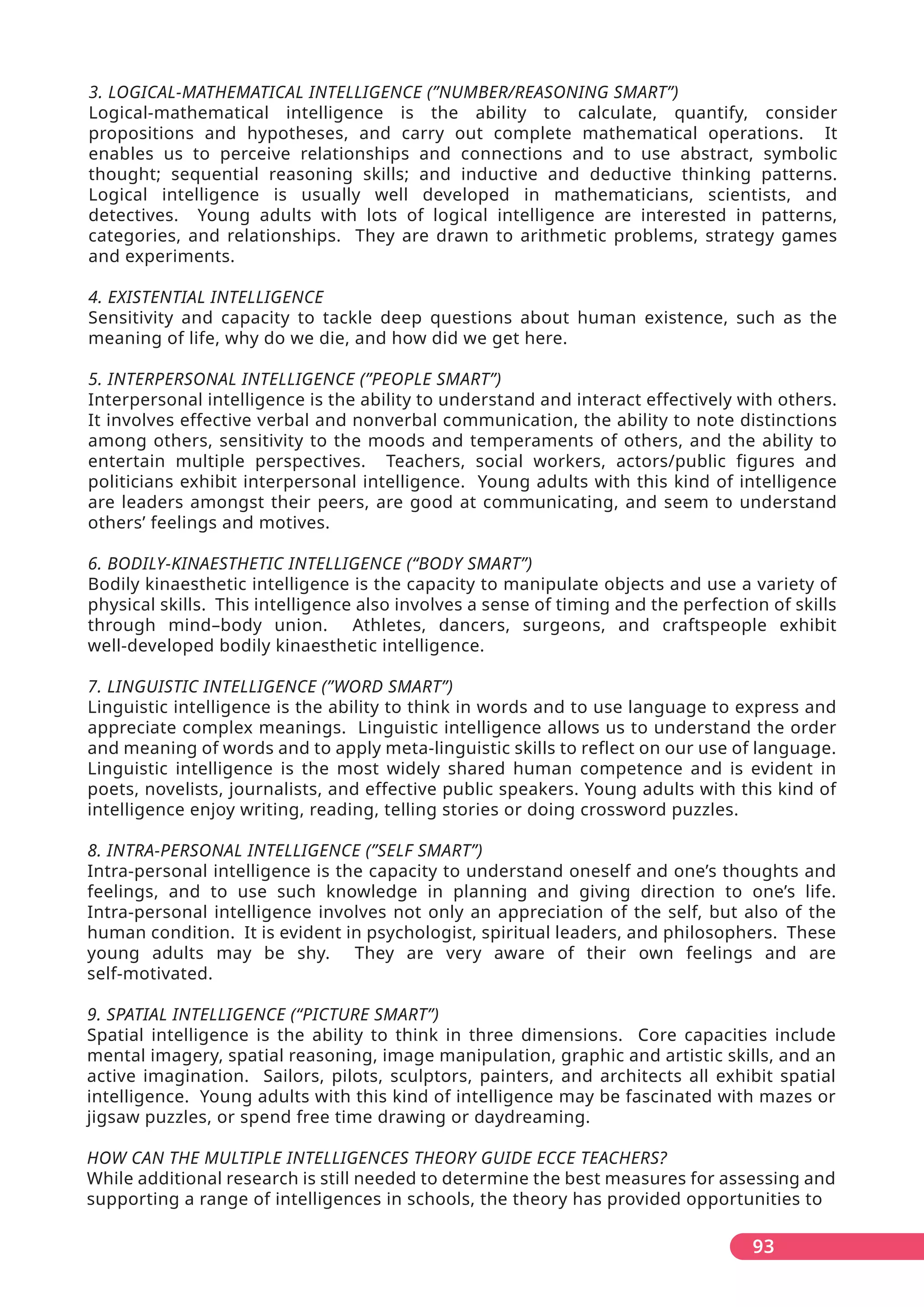 93
3. LOGICAL-MATHEMATICAL INTELLIGENCE (”NUMBER/REASONING SMART”)
Logical-mathematical intelligence is the ability to calculate, quantify, consider
propositions and hypotheses, and carry out complete mathematical operations. It
enables us to perceive relationships and connections and to use abstract, symbolic
thought; sequential reasoning skills; and inductive and deductive thinking patterns.
Logical intelligence is usually well developed in mathematicians, scientists, and
detectives. Young adults with lots of logical intelligence are interested in patterns,
categories, and relationships. They are drawn to arithmetic problems, strategy games
and experiments.
4. EXISTENTIAL INTELLIGENCE
Sensitivity and capacity to tackle deep questions about human existence, such as the
meaning of life, why do we die, and how did we get here.
5. INTERPERSONAL INTELLIGENCE (”PEOPLE SMART”)
Interpersonal intelligence is the ability to understand and interact effectively with others.
It involves effective verbal and nonverbal communication, the ability to note distinctions
among others, sensitivity to the moods and temperaments of others, and the ability to
entertain multiple perspectives. Teachers, social workers, actors/public figures and
politicians exhibit interpersonal intelligence. Young adults with this kind of intelligence
are leaders amongst their peers, are good at communicating, and seem to understand
others’ feelings and motives.
6. BODILY-KINAESTHETIC INTELLIGENCE (“BODY SMART”)
Bodily kinaesthetic intelligence is the capacity to manipulate objects and use a variety of
physical skills. This intelligence also involves a sense of timing and the perfection of skills
through mind–body union. Athletes, dancers, surgeons, and craftspeople exhibit
well-developed bodily kinaesthetic intelligence.
7. LINGUISTIC INTELLIGENCE (”WORD SMART”)
Linguistic intelligence is the ability to think in words and to use language to express and
appreciate complex meanings. Linguistic intelligence allows us to understand the order
and meaning of words and to apply meta-linguistic skills to reflect on our use of language.
Linguistic intelligence is the most widely shared human competence and is evident in
poets, novelists, journalists, and effective public speakers. Young adults with this kind of
intelligence enjoy writing, reading, telling stories or doing crossword puzzles.
8. INTRA-PERSONAL INTELLIGENCE (”SELF SMART”)
Intra-personal intelligence is the capacity to understand oneself and one’s thoughts and
feelings, and to use such knowledge in planning and giving direction to one’s life.
Intra-personal intelligence involves not only an appreciation of the self, but also of the
human condition. It is evident in psychologist, spiritual leaders, and philosophers. These
young adults may be shy. They are very aware of their own feelings and are
self-motivated.
9. SPATIAL INTELLIGENCE (“PICTURE SMART”)
Spatial intelligence is the ability to think in three dimensions. Core capacities include
mental imagery, spatial reasoning, image manipulation, graphic and artistic skills, and an
active imagination. Sailors, pilots, sculptors, painters, and architects all exhibit spatial
intelligence. Young adults with this kind of intelligence may be fascinated with mazes or
jigsaw puzzles, or spend free time drawing or daydreaming.
HOW CAN THE MULTIPLE INTELLIGENCES THEORY GUIDE ECCE TEACHERS?
While additional research is still needed to determine the best measures for assessing and
supporting a range of intelligences in schools, the theory has provided opportunities to
 