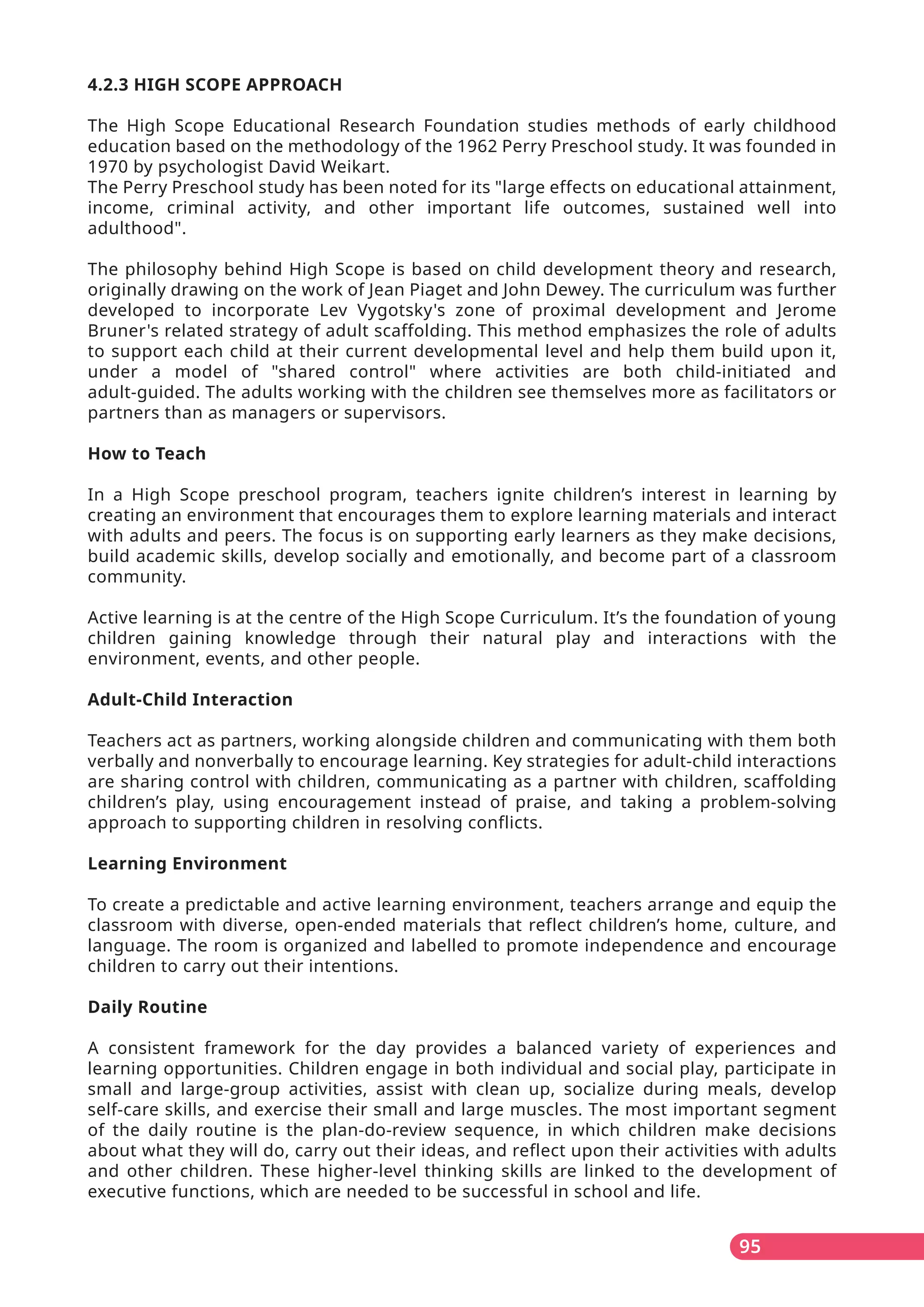 95
4.2.3 HIGH SCOPE APPROACH
The High Scope Educational Research Foundation studies methods of early childhood
education based on the methodology of the 1962 Perry Preschool study. It was founded in
1970 by psychologist David Weikart.
The Perry Preschool study has been noted for its "large effects on educational attainment,
income, criminal activity, and other important life outcomes, sustained well into
adulthood".
The philosophy behind High Scope is based on child development theory and research,
originally drawing on the work of Jean Piaget and John Dewey. The curriculum was further
developed to incorporate Lev Vygotsky's zone of proximal development and Jerome
Bruner's related strategy of adult scaffolding. This method emphasizes the role of adults
to support each child at their current developmental level and help them build upon it,
under a model of "shared control" where activities are both child-initiated and
adult-guided. The adults working with the children see themselves more as facilitators or
partners than as managers or supervisors.
How to Teach
In a High Scope preschool program, teachers ignite children’s interest in learning by
creating an environment that encourages them to explore learning materials and interact
with adults and peers. The focus is on supporting early learners as they make decisions,
build academic skills, develop socially and emotionally, and become part of a classroom
community.
Active learning is at the centre of the High Scope Curriculum. It’s the foundation of young
children gaining knowledge through their natural play and interactions with the
environment, events, and other people.
Adult-Child Interaction
Teachers act as partners, working alongside children and communicating with them both
verbally and nonverbally to encourage learning. Key strategies for adult-child interactions
are sharing control with children, communicating as a partner with children, scaffolding
children’s play, using encouragement instead of praise, and taking a problem-solving
approach to supporting children in resolving conflicts.
Learning Environment
To create a predictable and active learning environment, teachers arrange and equip the
classroom with diverse, open-ended materials that reflect children’s home, culture, and
language. The room is organized and labelled to promote independence and encourage
children to carry out their intentions.
Daily Routine
A consistent framework for the day provides a balanced variety of experiences and
learning opportunities. Children engage in both individual and social play, participate in
small and large-group activities, assist with clean up, socialize during meals, develop
self-care skills, and exercise their small and large muscles. The most important segment
of the daily routine is the plan-do-review sequence, in which children make decisions
about what they will do, carry out their ideas, and reflect upon their activities with adults
and other children. These higher-level thinking skills are linked to the development of
executive functions, which are needed to be successful in school and life.
 