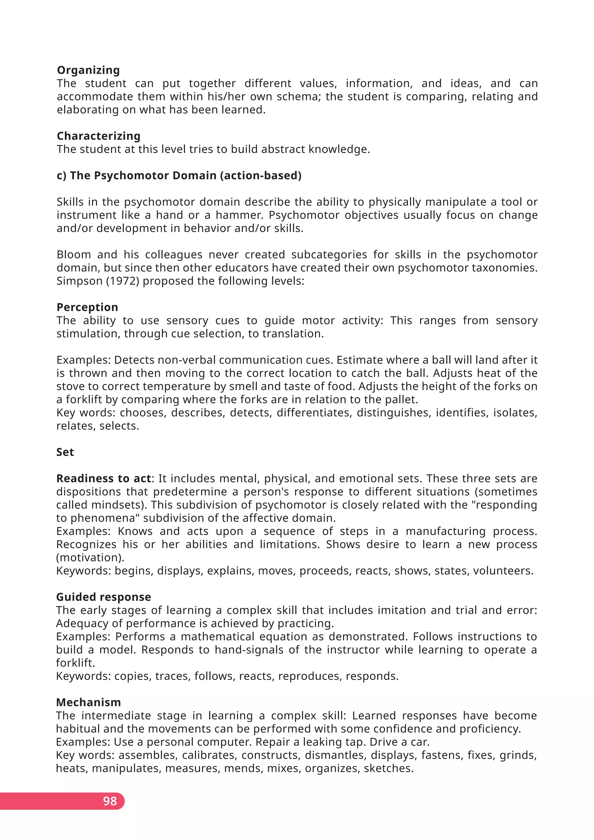 98
Organizing
The student can put together different values, information, and ideas, and can
accommodate them within his/her own schema; the student is comparing, relating and
elaborating on what has been learned.
Characterizing
The student at this level tries to build abstract knowledge.
c) The Psychomotor Domain (action-based)
Skills in the psychomotor domain describe the ability to physically manipulate a tool or
instrument like a hand or a hammer. Psychomotor objectives usually focus on change
and/or development in behavior and/or skills.
Bloom and his colleagues never created subcategories for skills in the psychomotor
domain, but since then other educators have created their own psychomotor taxonomies.
Simpson (1972) proposed the following levels:
Perception
The ability to use sensory cues to guide motor activity: This ranges from sensory
stimulation, through cue selection, to translation.
Examples: Detects non-verbal communication cues. Estimate where a ball will land after it
is thrown and then moving to the correct location to catch the ball. Adjusts heat of the
stove to correct temperature by smell and taste of food. Adjusts the height of the forks on
a forklift by comparing where the forks are in relation to the pallet.
Key words: chooses, describes, detects, differentiates, distinguishes, identifies, isolates,
relates, selects.
Set
Readiness to act: It includes mental, physical, and emotional sets. These three sets are
dispositions that predetermine a person's response to different situations (sometimes
called mindsets). This subdivision of psychomotor is closely related with the "responding
to phenomena" subdivision of the affective domain.
Examples: Knows and acts upon a sequence of steps in a manufacturing process.
Recognizes his or her abilities and limitations. Shows desire to learn a new process
(motivation).
Keywords: begins, displays, explains, moves, proceeds, reacts, shows, states, volunteers.
Guided response
The early stages of learning a complex skill that includes imitation and trial and error:
Adequacy of performance is achieved by practicing.
Examples: Performs a mathematical equation as demonstrated. Follows instructions to
build a model. Responds to hand-signals of the instructor while learning to operate a
forklift.
Keywords: copies, traces, follows, reacts, reproduces, responds.
Mechanism
The intermediate stage in learning a complex skill: Learned responses have become
habitual and the movements can be performed with some confidence and proficiency.
Examples: Use a personal computer. Repair a leaking tap. Drive a car.
Key words: assembles, calibrates, constructs, dismantles, displays, fastens, fixes, grinds,
heats, manipulates, measures, mends, mixes, organizes, sketches.
 