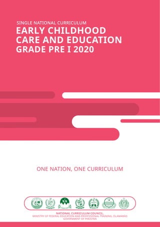 SINGLE NATIONAL CURRICULUM
EARLY CHILDHOOD
CARE AND EDUCATION
GRADE PRE I 2020
ONE NATION, ONE CURRICULUM
NATIONAL CURRICULUM COUNCIL,
MINISTRY OF FEDERAL EDUCATION AND PROFESSIONAL TRAINING, ISLAMABAD
GOVERNMENT OF PAKISTAN
 
