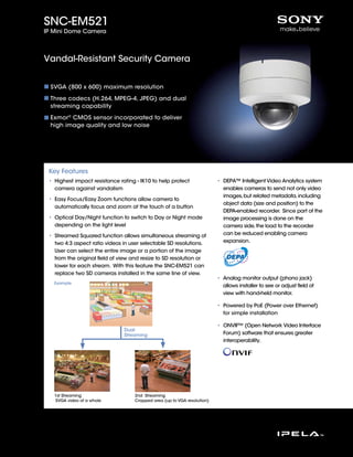 SNC-EM521
IP Mini Dome Camera



Vandal-Resistant Security Camera


 SVGA (800 x 600) maximum resolution

 Three codecs (H.264, MPEG-4, JPEG) and dual
 streaming capability

 Exmor® CMOS sensor incorporated to deliver
 high image quality and low noise




 Key Features
 • Highest impact resistance rating - IK10 to help protect                • DEPA™ Intelligent Video Analytics system
   camera against vandalism                                                 enables cameras to send not only video
                                                                            images, but related metadata, including
 • Easy Focus/Easy Zoom functions allow camera to
                                                                            object data (size and position) to the
   automatically focus and zoom at the touch of a button
                                                                            DEPA-enabled recorder. Since part of the
 • Optical Day/Night function to switch to Day or Night mode                image processing is done on the
   depending on the light level                                             camera side, the load to the recorder
 • Streamed Squared function allows simultaneous streaming of               can be reduced enabling camera
   two 4:3 aspect ratio videos in user selectable SD resolutions.           expansion.
   User can select the entire image or a portion of the image
   from the original ﬁeld of view and resize to SD resolution or
   lower for each stream. With this feature the SNC-EM521 can
   replace two SD cameras installed in the same line of view.
                                                                          • Analog monitor output (phono jack)
   Example
                                                                            allows installer to see or adjust ﬁeld of
                                                                            view with hand-held monitor.

                                                                          • Powered by PoE (Power over Ethernet)
                                                                            for simple installation

                                                                          • ONVIF™ (Open Network Video Interface
                               Dual
                               Streaming                                    Forum) software that ensures greater
                                                                            interoperability.




   1st Streaming                    2nd Streaming
    SVGA video of a whole           Cropped area (up to VGA resolution)
 