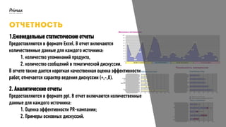 1.Еженедельные статистические отчеты
Предоставляются в формате Excel. В отчет включаются
количественные данные для каждого источника:
1. количество упоминаний продукта,
2. количество сообщений в тематической дискуссии.
В отчете также дается короткая качественная оценка эффективности
работ, отмечается характер ведения дискуссии (+,-,0).
2. Аналитические отчеты
Предоставляются в формате ppt. В отчет включаются количественные
данные для каждого источника:
1. Оценка эффективности PR-кампании;
2. Примеры основных дискуссий.
 