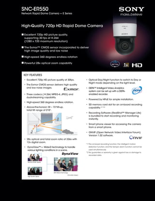 SNC-ER550
Network Rapid Dome Camera --- E Series




High-Quality 720p HD Rapid Dome Camera

  Excellent 720p HD picture quality,
  supporting 30 fps at H.264
  (1280 x 720 maximum resolution)

  The Exmor™ CMOS sensor incorporated to deliver
  high image quality and low noise

  High-speed 360 degrees endless rotation

  Powerful 28x optical zoom capability



 KEY FEATURES
 •  xcellent 720p HD picture quality at 30fps.
   E                                                                        •  ptical Day/Night function to switch to Day or
                                                                              O
                                                                              Night mode depending on the light level.
 •  he Exmor CMOS sensor delivers high quality
   T
   and low noise images.                                                    •  EPA™ Intelligent Video Analytics
                                                                              D
                                                                              system can be set up with a DEPA-
 •  hree codecs ( H.264, MPEG-4, JPEG) and
   T                                                                          enabled recorder.
   dual-streaming capability.
                                                                            •  owered by HPoE for simple installation.
                                                                              P
 • High-speed 360 degrees endless rotation.
                                                                            •  D memory card slot for an on-board recording
                                                                              S
 •  bove-the-horizon tilt – 15°tilt-up,
   A                                                                          capability.*1*2
   total tilt range of 210°.
                                                                            •  ecording Software (RealShot™ Manager Lite)
                                                                              R
                                                                              is bundled to start recording and monitoring
                                                                              instantly.

                           +15˚                                             •  mart phone viewer for accessing the camera
                                                                              S
                                                                              from a smart phone.

                                                                            •  NVIF (Open Network Video Interface Forum)
                                                                              O
                                                                              Version 1.02 software.
 •  8x optical and total zoom ratio of 336x with
   2
   12x digital zoom.
                                                                            *1  he on-board recording function, the intelligent motion
                                                                               T
 •  ynaView™— Wide-D technology to handle
    D                                                                         detection function, and the tamper alarm function cannot be
    various lighting conditions in a scene.                                   used simultaneously.
                                                                            *2  o guarantee or warranty is given against loss or damage to
                                                                               N
                                                                               recorded data.


    Normal Shutter Speed




                                  With Wide-D Technology
                                                       (Simulated images)
    High Shutter Speed
 