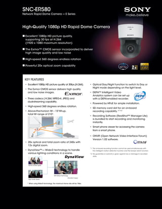 SNC-ER580
Network Rapid Dome Camera --- E Series




High-Quality 1080p HD Rapid Dome Camera

  Excellent 1080p HD picture quality,
  supporting 30 fps at H.264
  (1920 x 1080 maximum resolution)

  The Exmor™ CMOS sensor incorporated to deliver
  high image quality and low noise

  High-speed 360 degrees endless rotation

  Powerful 20x optical zoom capability




 KEY FEATURES
 •  xcellent 1080p HD picture quality at 30fps.(H.264).
   E                                                                          •  ptical Day/Night function to switch to Day or
                                                                                O
                                                                                Night mode depending on the light level.
 •  he Exmor CMOS sensor delivers high quality
   T
   and low noise images.                                                      •  EPA™ Intelligent Video
                                                                                D
                                                                                Analytics system can be set up
 •  hree codecs ( H.264, MPEG-4, JPEG) and
   T                                                                            with a DEPA-enabled recorder.
   dual-streaming capability.
                                                                              •  owered by HPoE for simple installation.
                                                                                P
 • High-speed 360 degrees endless rotation.
                                                                              •  D memory card slot for an on-board
                                                                                S
 •  bove-the-horizon tilt – 15°tilt-up,
   A                                                                            recording capability.*1*2
   total tilt range of 210°.
                                                                              •  ecording Software (RealShot™ Manager Lite)
                                                                                R
                                                                                is bundled to start recording and monitoring
                                                                                instantly.

                           +15˚
                                                                              •  mart phone viewer for accessing the camera
                                                                                S
                                                                                from a smart phone.

                                                                              •  NVIF (Open Network Video Interface Forum)
                                                                                O
                                                                                Version 1.02 software.
 •  0x optical and total zoom ratio of 240x with
   2
   12x digital zoom.
                                                                              *1  he on-board recording function cannot be used simultaneously with
                                                                                 T
 •  ynaView™— Wide-D technology to handle
   D                                                                             the intelligent motion detection function and the tamper alarm function.
   various lighting conditions in a scene.                                    *2 No guarantee or warranty is given against loss or damage to recorded
                                                                              *2 data.




    Normal Shutter Speed




                                    With Wide-D Technology
                                                         (Simulated images)
    High Shutter Speed

   * When using Wide-D technology, the maximum frame rate will be 15fps.
 