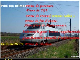 Plus les primes  : > > >  > > > - prime de charbon (vous lisez bien), Prime de parcours. Prime de TGV. Allocation de déplacements. Indemnités pour heures supplémentaires. Prime de travail. ( restons calme ). Prime de fin d’année. Gratification annuelle d’esploitation. Et la meilleure Prime de charbon. 