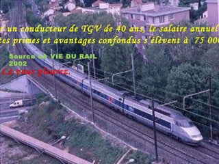 Pour un conducteur de TGV de 40 ans, le salaire annuel  toutes primes et avantages confondus s’élèvent à  75 000 €. Là vous pleurez. Source LA VIE DU RAIL 2002 
