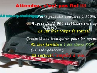Attendez, c’est pas fini  !!!! Autres avantages: Autres privilèges  : Soins gratuits couverts à 100%. Et sur leur temps de travail. Auprès de 15 900 établissements agréés. Gratuité des transports pour les agents. Et leur famille. C.E très généreux. Et surtout. L’emploi à vie. en 1 ère classe SVP. 
