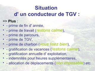 Situation  d' un conducteur de TGV : =>  Plus  : - prime de fin d' année, - prime de travail ( restons calme ), - prime de parcours, - prime de TGV, - prime de charbon ( vous lisez bien ), - gratification de vacances ( restons calme ), - gratification annuelle d' exploitation, - indemnités pour heures supplémentaires, - allocation de déplacements ( non imposable ) etc. 