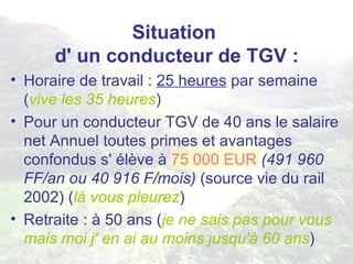 Situation  d' un conducteur de TGV : Horaire de travail :  25 heures  par semaine ( vive les 35 heures ) Pour un conducteur TGV de 40 ans le salaire net Annuel toutes primes et avantages confondus s' élève à  75 000 EUR   (491 960 FF/an ou 40 916 F/mois)  (source vie du rail 2002) ( là vous pleurez ) Retraite : à 50 ans ( je ne sais pas pour vous mais moi j' en ai au moins jusqu'à 60 ans ) 