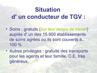 Situation  d' un conducteur de TGV : Soins : gratuits ( sur leur temps de travail ) auprès d' un des 15.900 établissements de soins agrées ou ils sont couverts à.. 100 % Autres privilèges : gratuité des transports pour les agents et leur famille, C.E. très généreux, 