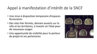 Appel à manifestation d’intérêt de la SNCF
• Une mise à disposition temporaire d’espaces
ferroviaires
• Des sites hier fermés, demain ouverts sur la
ville et les territoires, à investir en l’état pour
de nouveaux usages
• Une opportunité de visibilité pour le porteur
de projet et ses partenaires
 