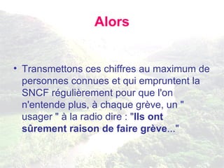 Alors Transmettons ces chiffres au maximum de personnes connues et qui empruntent la SNCF régulièrement pour que l'on n'entende plus, à chaque grève, un " usager " à la radio dire : " Ils ont sûrement raison de faire grève ..." 