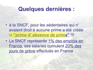 Quelques dernières : à la SNCF, pour les sédentaires qui n' avaient droit à aucune prime a été créée la  "prime d' absence de prime"  !!! La SNCF représente  1% des emplois en France , ses salariés cumulent  20% des jours de grève  effectués en France 