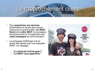 Le rapprochement client Pour  populariser ses services  d'information en temps réel, encore méconnus du grand public, tels  SNCF Direct  et la  radio SNCF , la compagnie ferroviaire lance le 16 septembre une  vaste campagne  de communication.  La campagne d'affichage met en scène des clients avec une casquette SNCF. Le message : "Le client est chef de gare !" "La SNCF vous appartient." F F 