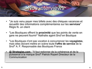 "Je suis venu payer mes billets avec des chèques vacances et recueillir des informations complémentaires sur les  services " Régis N. un client "Les Boutiques offrent la  proximité  que les points de vente en gare ne peuvent fournir" Nathalie agent Sncf en Boutique "Les Boutiques n'ont pas vocation à concurrencer les  voyagistes , mais elles doivent mettre en scène toute  l'offre de service  de la Sncf" A. F. Responsable des Boutiques France @ Strategies.com  : "Il faut redonner de la cohérence et de la puissance à la marque Sncf" Patrick Ropert Directeur de la Communication Nos interviews N N 