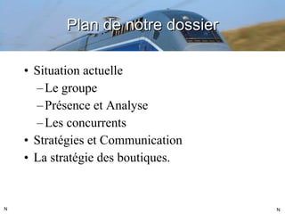 Plan de notre dossier Situation actuelle Le groupe Présence et Analyse Les concurrents Stratégies et Communication La stratégie des boutiques. N N 