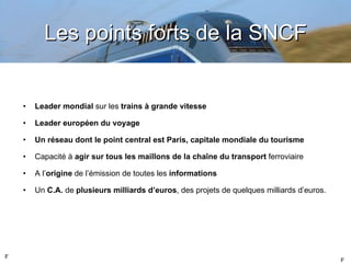 Les points forts de la SNCF Leader mondial  sur les  trains à grande vitesse Leader européen du voyage Un réseau dont le point central est Paris, capitale mondiale du tourisme Capacité à  agir sur tous les maillons de la chaîne du transport  ferroviaire A l ’ origine  de l’émission de toutes les  informations Un  C.A.  de  plusieurs milliards d ’euros , des projets de quelques milliards d’euros. F F 
